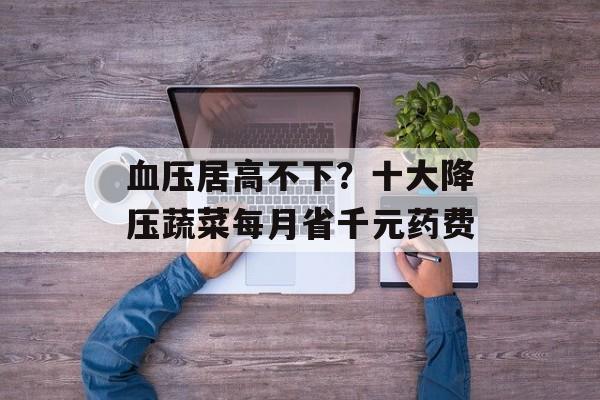 血压居高不下？十大降压蔬菜每月省千元药费-第1张图片-