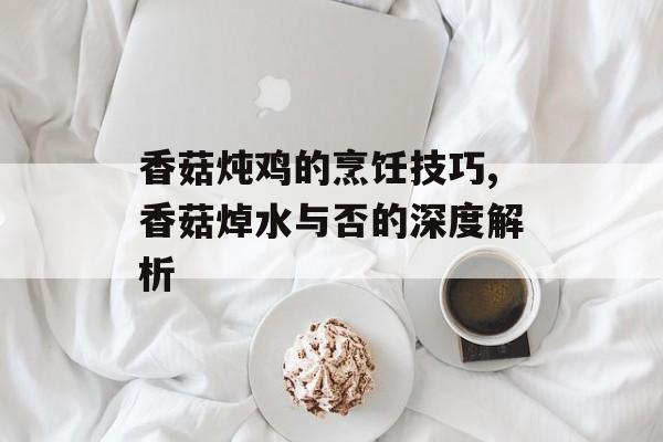 香菇炖鸡的烹饪技巧,香菇焯水与否的深度解析-第1张图片-
