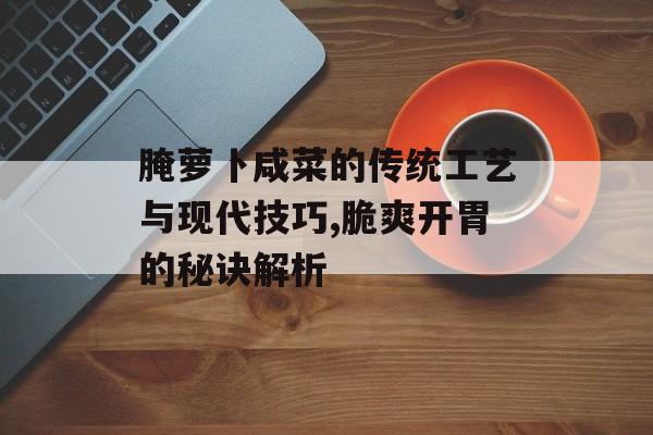 腌萝卜咸菜的传统工艺与现代技巧,脆爽开胃的秘诀解析-第1张图片-