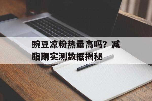 豌豆凉粉热量高吗？减脂期实测数据揭秘-第1张图片-