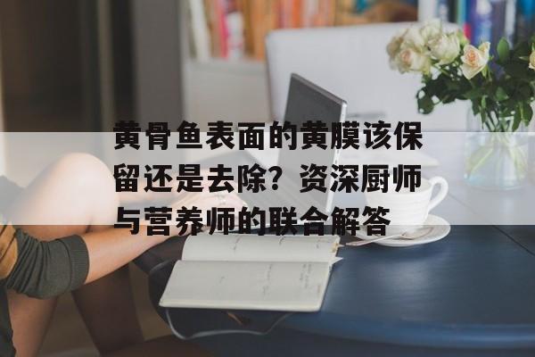 黄骨鱼表面的黄膜该保留还是去除？资深厨师与营养师的联合解答-第1张图片-