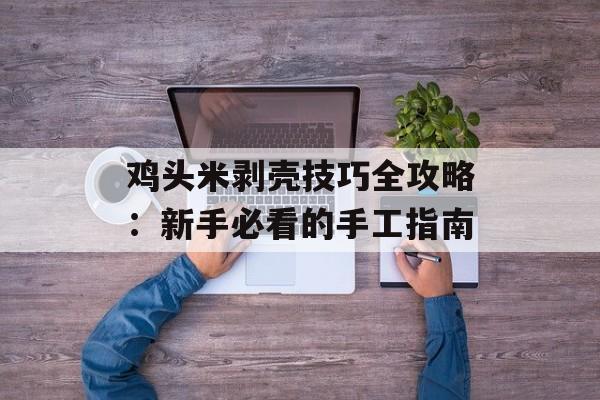 鸡头米剥壳技巧全攻略：新手必看的手工指南-第1张图片-