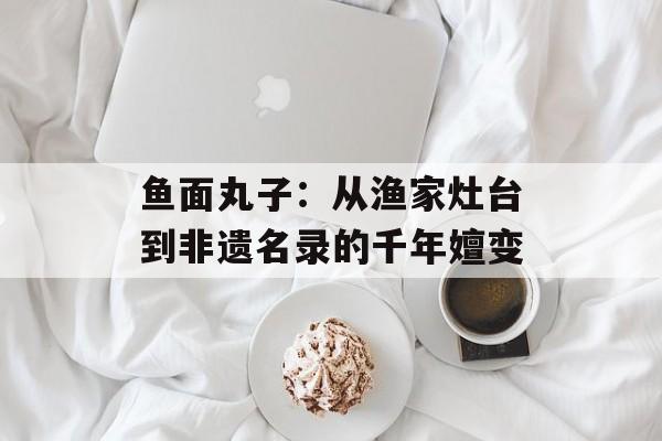 鱼面丸子：从渔家灶台到非遗名录的千年嬗变-第1张图片-
