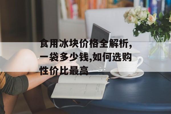食用冰块价格全解析,一袋多少钱,如何选购性价比最高-第1张图片-