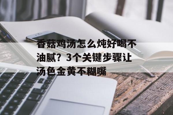 香菇鸡汤怎么炖好喝不油腻？3个关键步骤让汤色金黄不糊嘴-第1张图片-
