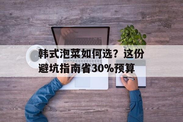 韩式泡菜如何选？这份避坑指南省30%预算-第1张图片-