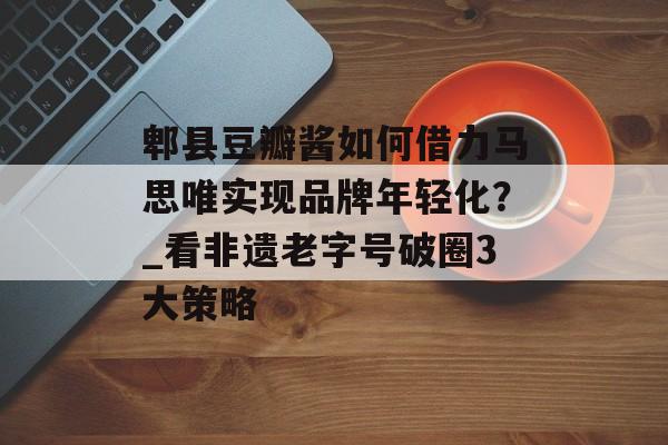 郫县豆瓣酱如何借力马思唯实现品牌年轻化？_看非遗老字号破圈3大策略-第1张图片-