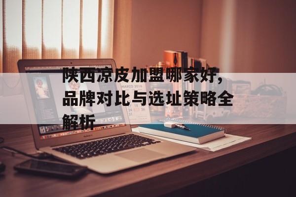 陕西凉皮加盟哪家好,品牌对比与选址策略全解析-第1张图片-