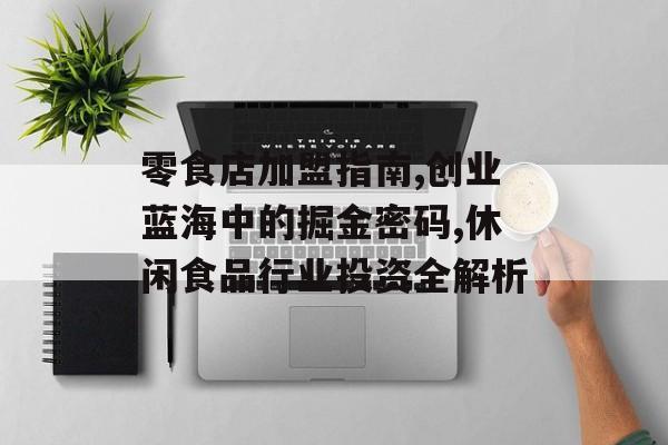 零食店加盟指南,创业蓝海中的掘金密码,休闲食品行业投资全解析-第1张图片-