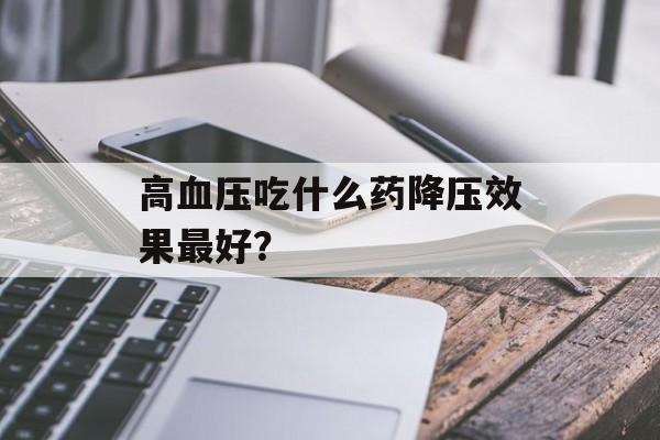 高血压吃什么药降压效果最好？-第1张图片-
