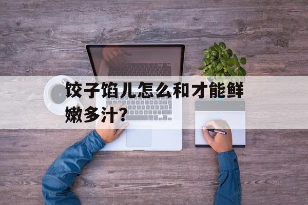 饺子馅儿怎么和才能鲜嫩多汁？-第1张图片-