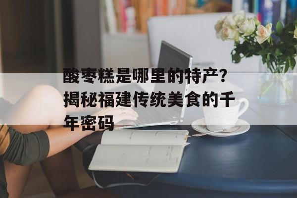 酸枣糕是哪里的特产？揭秘福建传统美食的千年密码-第1张图片-