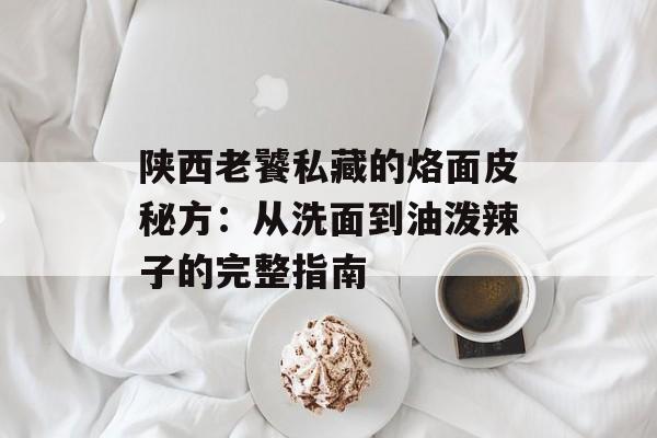 陕西老饕私藏的烙面皮秘方：从洗面到油泼辣子的完整指南-第1张图片-