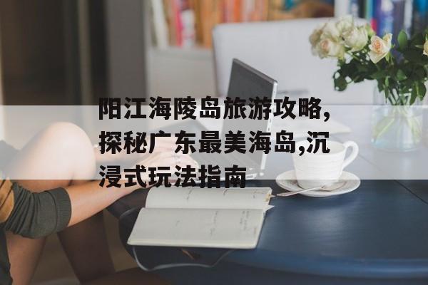 阳江海陵岛旅游攻略,探秘广东最美海岛,沉浸式玩法指南-第1张图片-