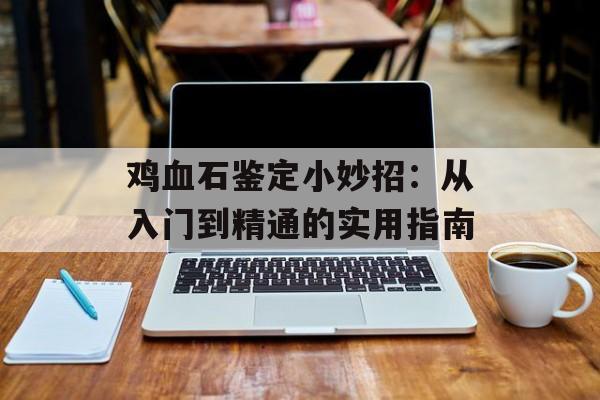 鸡血石鉴定小妙招：从入门到精通的实用指南-第1张图片-