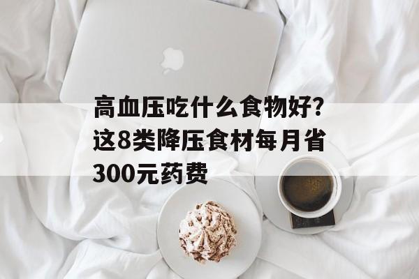 高血压吃什么食物好？这8类降压食材每月省300元药费-第1张图片-