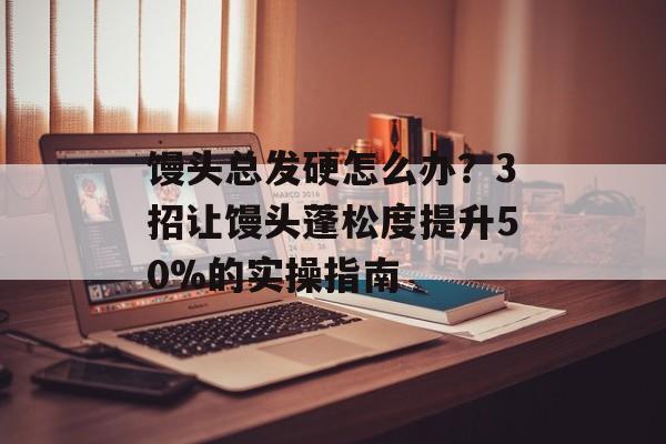 馒头总发硬怎么办？3招让馒头蓬松度提升50%的实操指南-第1张图片-