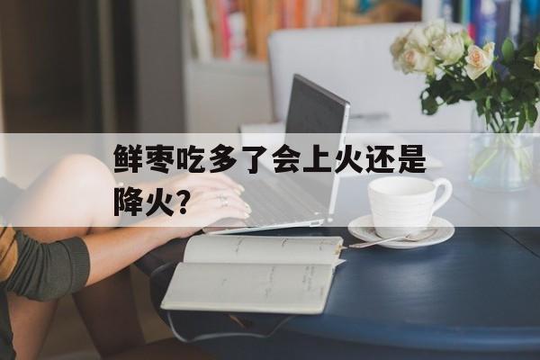 鲜枣吃多了会上火还是降火？-第1张图片-