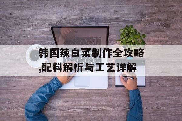 韩国辣白菜制作全攻略,配料解析与工艺详解-第1张图片-