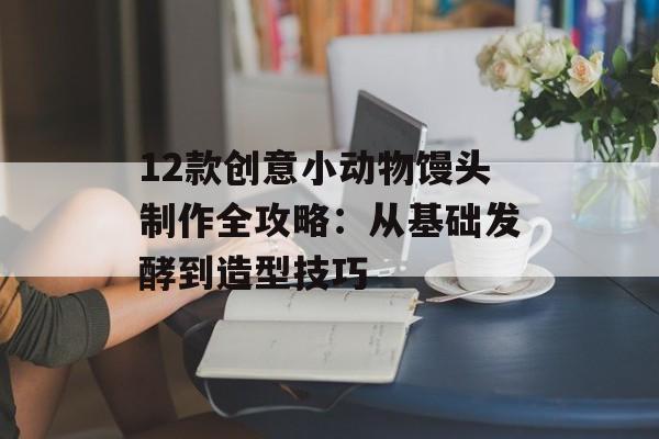 12款创意小动物馒头制作全攻略：从基础发酵到造型技巧-第1张图片-