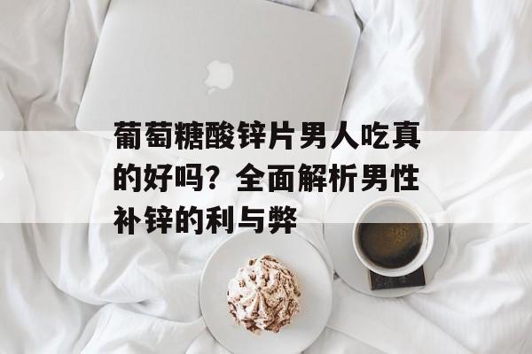 葡萄糖酸锌片男人吃真的好吗？全面解析男性补锌的利与弊-第1张图片-