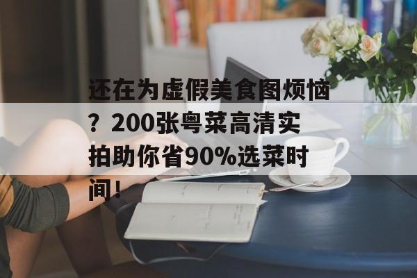 还在为虚假美食图烦恼？200张粤菜高清实拍助你省90%选菜时间！-第1张图片-