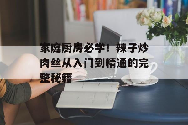 家庭厨房必学！辣子炒肉丝从入门到精通的完整秘籍-第1张图片-