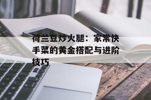 荷兰豆炒火腿：家常快手菜的黄金搭配与进阶技巧-第1张图片-