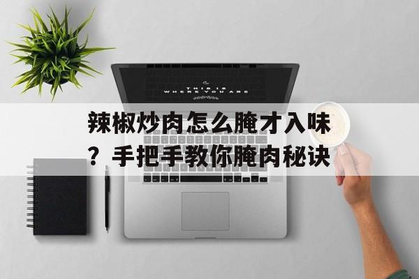 辣椒炒肉怎么腌才入味？手把手教你腌肉秘诀-第1张图片-