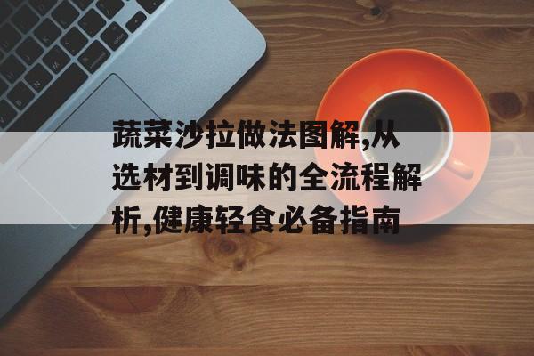蔬菜沙拉做法图解,从选材到调味的全流程解析,健康轻食必备指南-第1张图片-