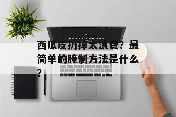 西瓜皮扔掉太浪费？最简单的腌制方法是什么？-第1张图片-