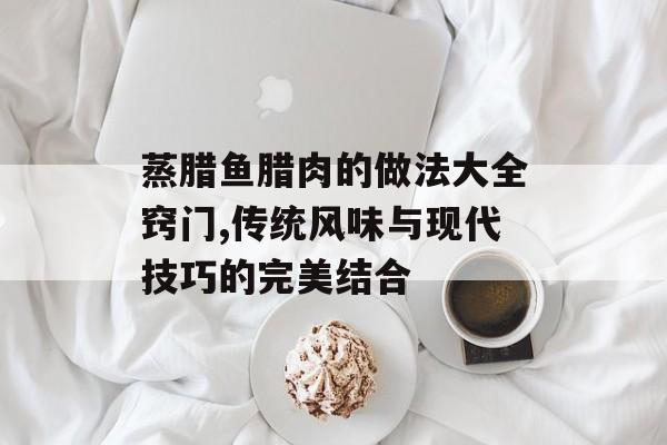 蒸腊鱼腊肉的做法大全窍门,传统风味与现代技巧的完美结合-第1张图片-
