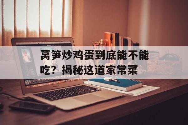 莴笋炒鸡蛋到底能不能吃？揭秘这道家常菜-第1张图片-