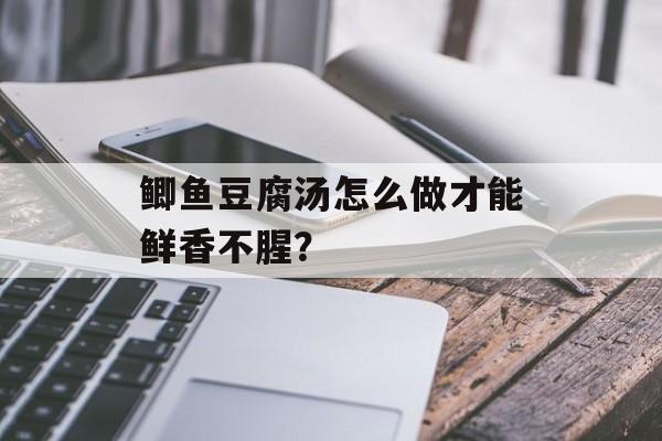 鲫鱼豆腐汤怎么做才能鲜香不腥？-第1张图片-