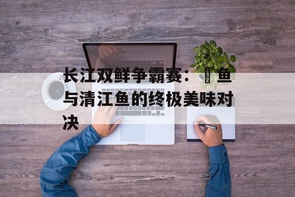 长江双鲜争霸赛：鮰鱼与清江鱼的终极美味对决-第1张图片-