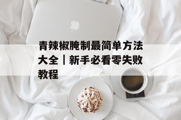 青辣椒腌制最简单方法大全｜新手必看零失败教程-第1张图片-