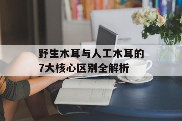 野生木耳与人工木耳的7大核心区别全解析-第1张图片-