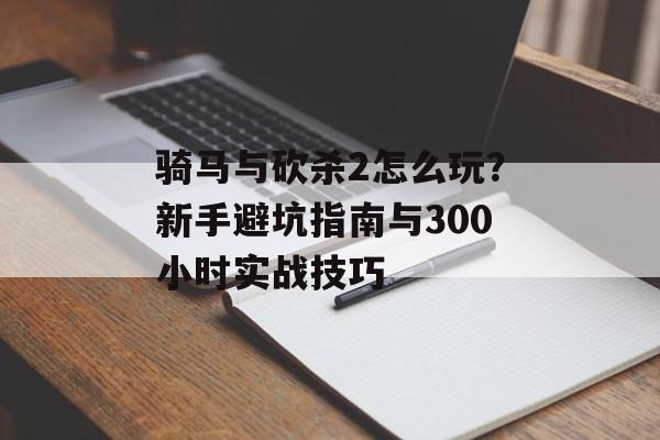 骑马与砍杀2怎么玩？新手避坑指南与300小时实战技巧-第1张图片-