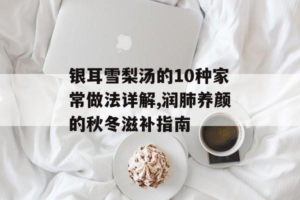 银耳雪梨汤的10种家常做法详解,润肺养颜的秋冬滋补指南-第1张图片-