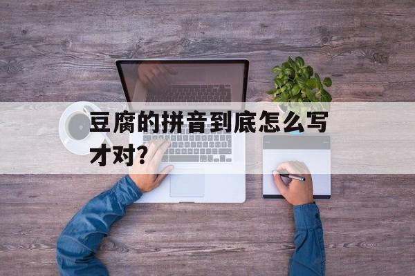 豆腐的拼音到底怎么写才对？-第1张图片-