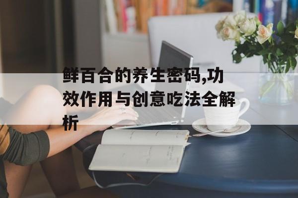 鲜百合的养生密码,功效作用与创意吃法全解析-第1张图片-