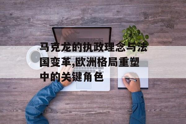 马克龙的执政理念与法国变革,欧洲格局重塑中的关键角色-第1张图片-