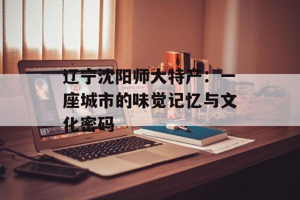 辽宁沈阳师大特产：一座城市的味觉记忆与文化密码-第1张图片-