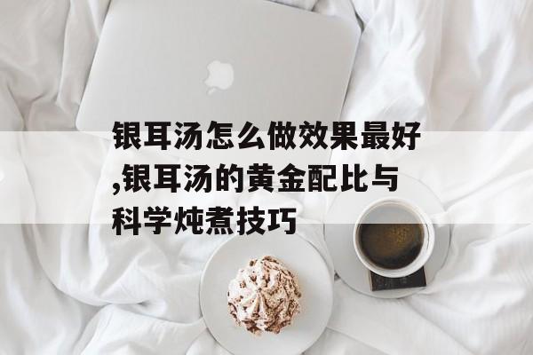 银耳汤怎么做效果最好,银耳汤的黄金配比与科学炖煮技巧-第1张图片-