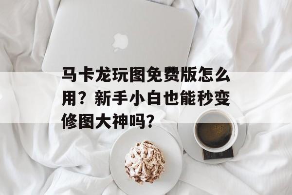 马卡龙玩图免费版怎么用？新手小白也能秒变修图大神吗？-第1张图片-