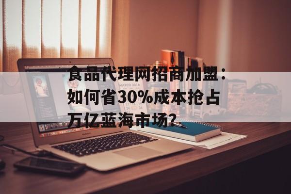 食品代理网招商加盟：如何省30%成本抢占万亿蓝海市场？-第1张图片-