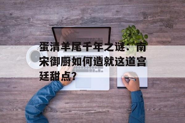 蛋清羊尾千年之谜：南宋御厨如何造就这道宫廷甜点？-第1张图片-
