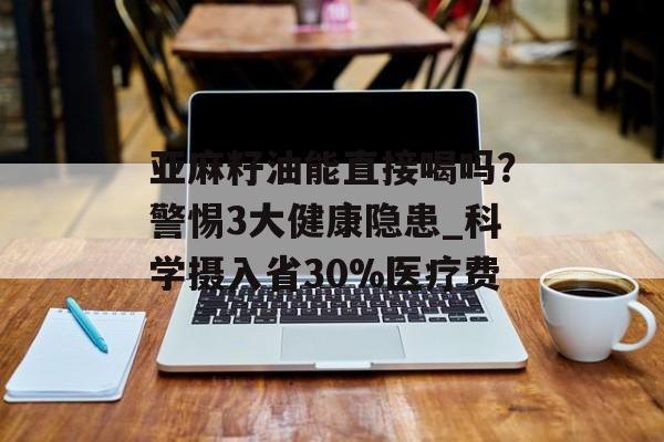 亚麻籽油能直接喝吗？警惕3大健康隐患_科学摄入省30%医疗费-第1张图片-