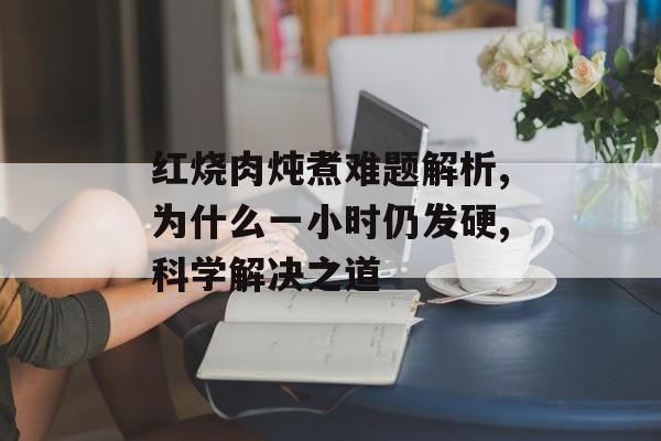 红烧肉炖煮难题解析,为什么一小时仍发硬,科学解决之道-第1张图片-