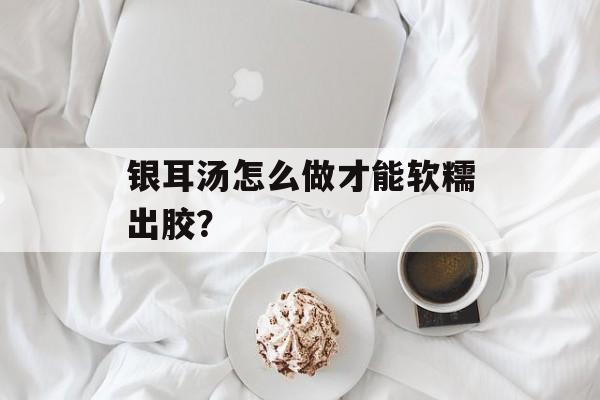 银耳汤怎么做才能软糯出胶？-第1张图片-